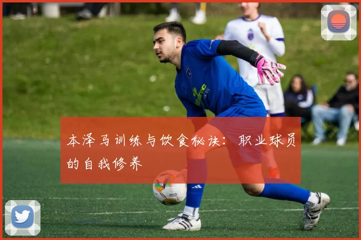 本泽马训练与饮食秘诀:职业球员的自我修养