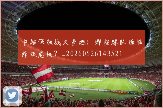 中超保级战火重燃：哪些球队面临降级危机？_20260526143521