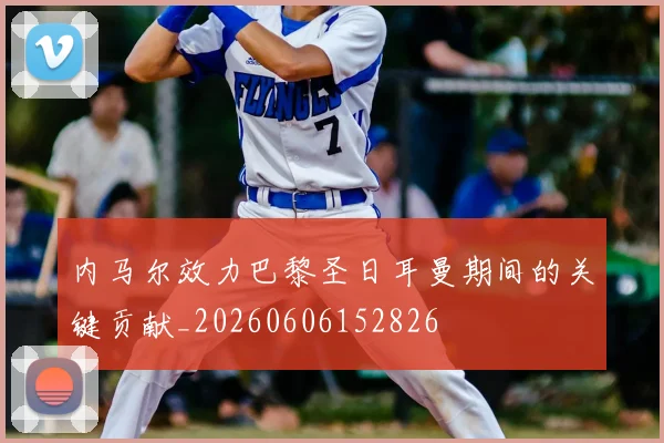 内马尔效力巴黎圣日耳曼期间的关键贡献_20260606152826
