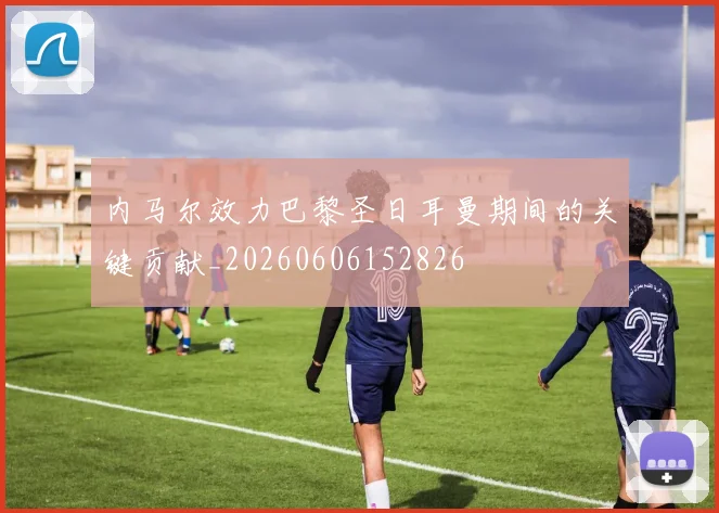 内马尔效力巴黎圣日耳曼期间的关键贡献_20260606152826