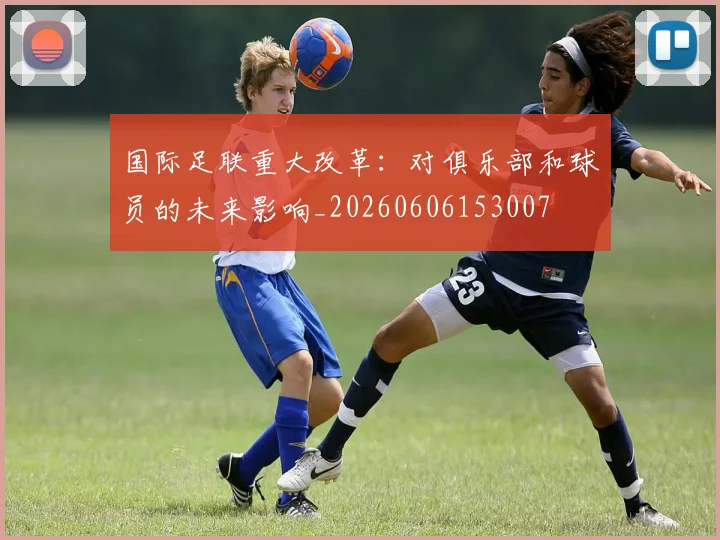 国际足联重大改革:对俱乐部和球员的未来影响_20260606153007