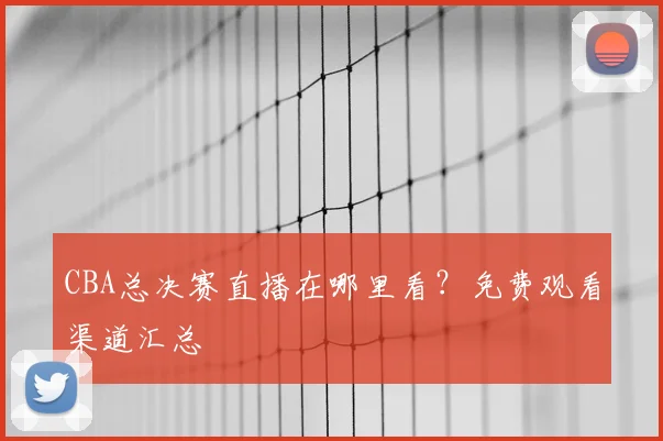 CBA总决赛直播在哪里看?免费观看渠道汇总