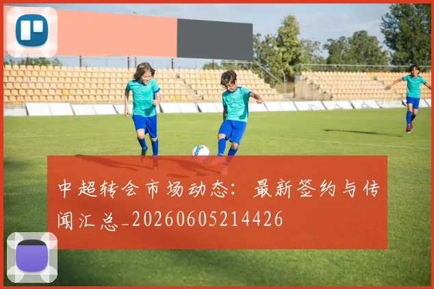 中超转会市场动态:最新签约与传闻汇总_20260605214426