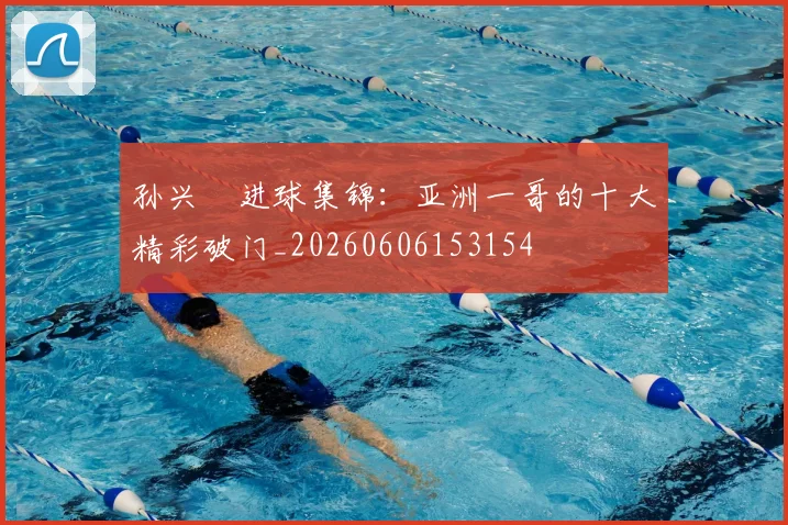 孙兴慜进球集锦:亚洲一哥的十大精彩破门_20260606153154