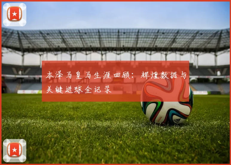 本泽马皇马生涯回顾:辉煌数据与关键进球全记录