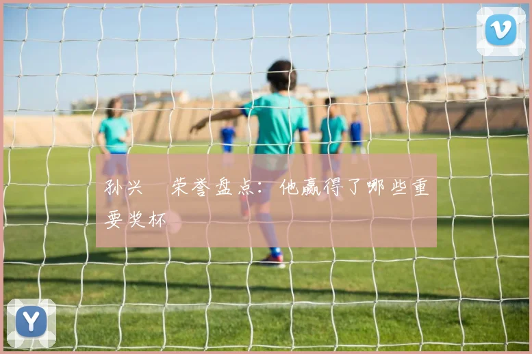 孙兴慜荣誉盘点:他赢得了哪些重要奖杯
