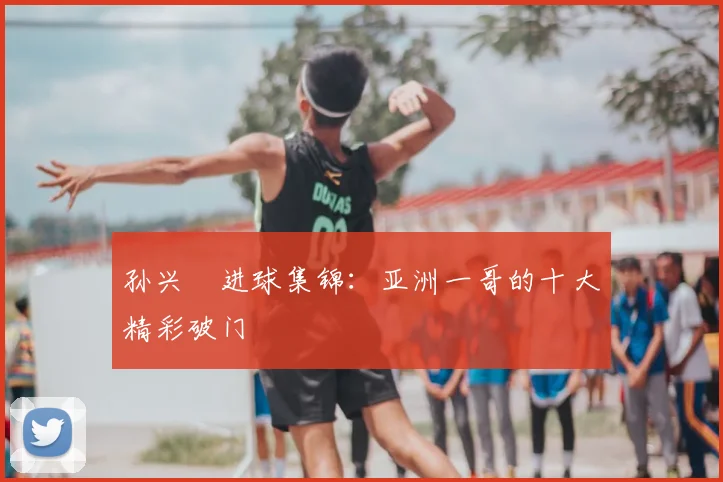 孙兴慜进球集锦:亚洲一哥的十大精彩破门