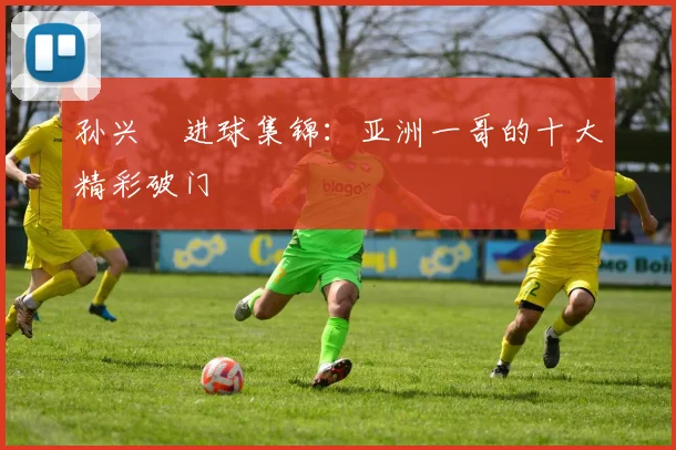 孙兴慜进球集锦：亚洲一哥的十大精彩破门