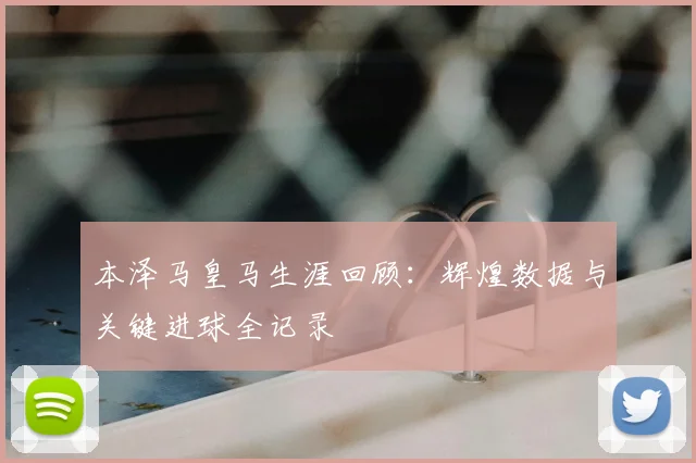 本泽马皇马生涯回顾:辉煌数据与关键进球全记录